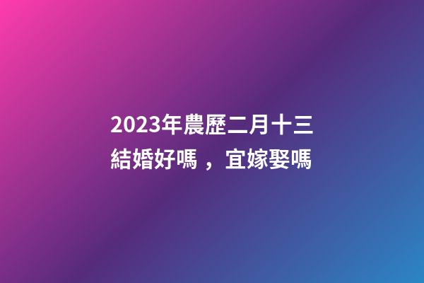 2023年農歷二月十三結婚好嗎，宜嫁娶嗎